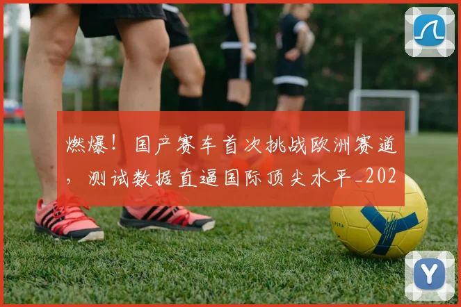 燃爆!国产赛车首次挑战欧洲赛道,测试数据直逼国际顶尖水平_20260804163935