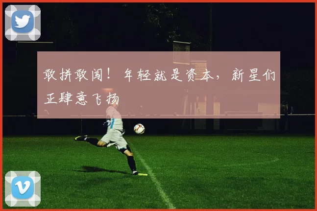 敢拼敢闯!年轻就是资本,新星们正肆意飞扬