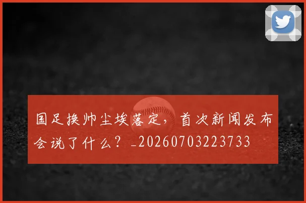 国足换帅尘埃落定,首次新闻发布会说了什么?_20260703223733