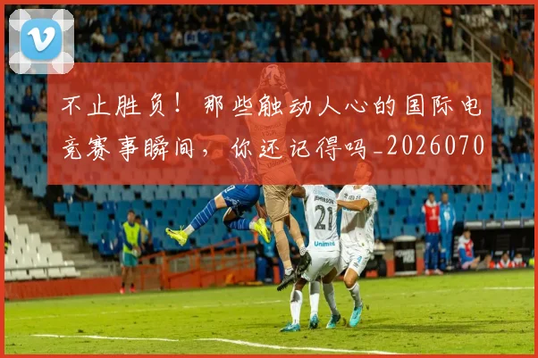 不止胜负!那些触动人心的国际电竞赛事瞬间,你还记得吗_20260702173605