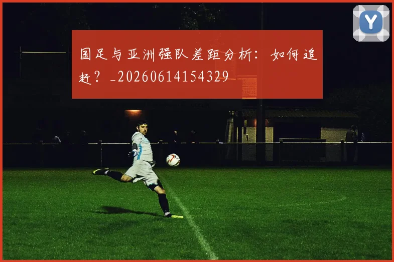 国足与亚洲强队差距分析:如何追赶?_20260614154329