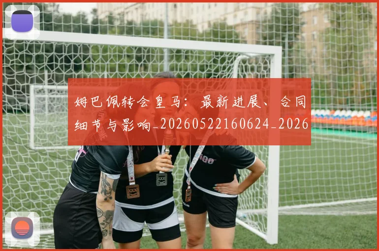 姆巴佩转会皇马:最新进展、合同细节与影响_20260522160624_20260720190900
