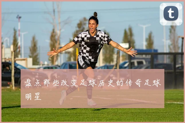 盘点那些改变足球历史的传奇足球明星