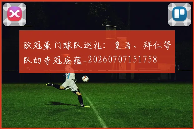 欧冠豪门球队巡礼：皇马、拜仁等队的夺冠底蕴_20260707151758