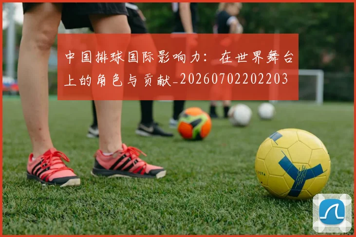 中国排球国际影响力：在世界舞台上的角色与贡献_20260702202203