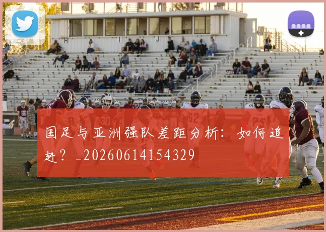 国足与亚洲强队差距分析：如何追赶？_20260614154329