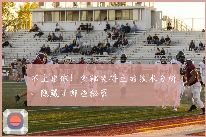 不止进球!金靴奖得主的技术分析,隐藏了哪些秘密