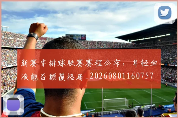新赛季排球联赛赛程公布,年轻血液能否颠覆格局_20260801160757