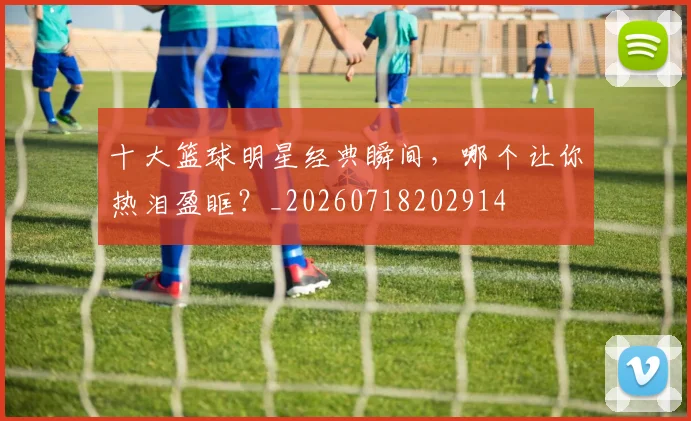 十大篮球明星经典瞬间，哪个让你热泪盈眶？_20260718202914