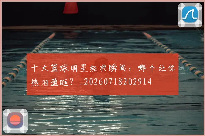 十大篮球明星经典瞬间,哪个让你热泪盈眶?_20260718202914