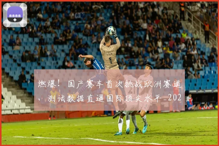 燃爆!国产赛车首次挑战欧洲赛道,测试数据直逼国际顶尖水平_20260708190841