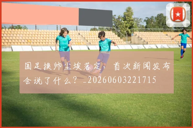 国足换帅尘埃落定,首次新闻发布会说了什么?_20260603221715