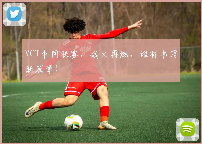 VCT中国联赛,战火再燃,谁将书写新篇章!