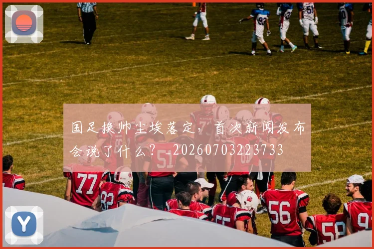 国足换帅尘埃落定,首次新闻发布会说了什么?_20260703223733
