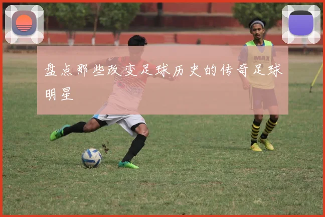 盘点那些改变足球历史的传奇足球明星