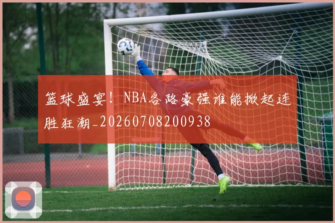 篮球盛宴！NBA各路豪强谁能掀起连胜狂潮_20260708200938