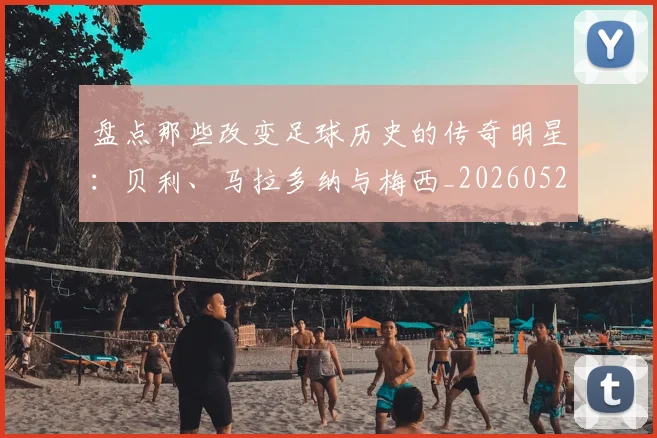 盘点那些改变足球历史的传奇明星:贝利、马拉多纳与梅西_20260523113557_20260708194553