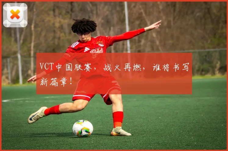 VCT中国联赛,战火再燃,谁将书写新篇章!