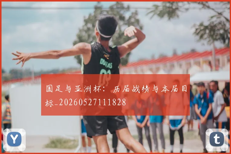 国足与亚洲杯:历届战绩与本届目标_20260527111828