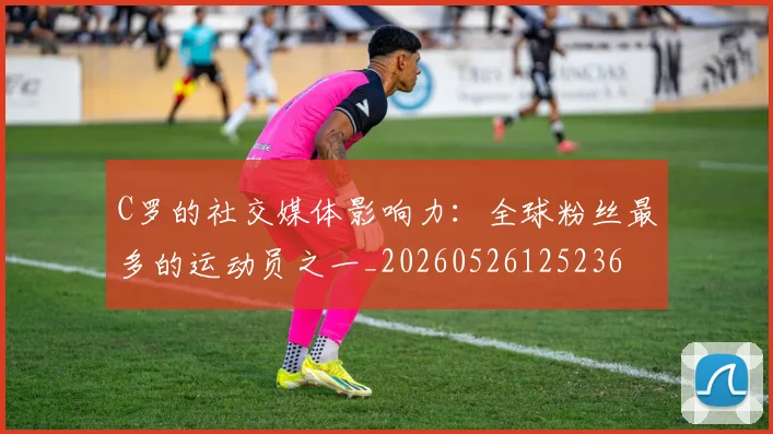 C罗的社交媒体影响力：全球粉丝最多的运动员之一_20260526125236