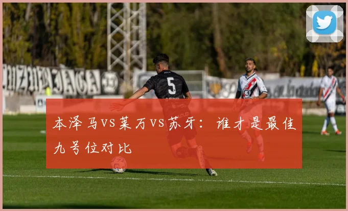 本泽马vs莱万vs苏牙:谁才是最佳九号位对比