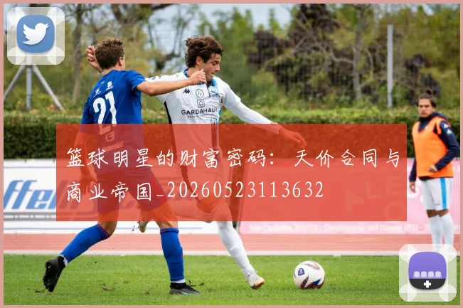 篮球明星的财富密码:天价合同与商业帝国_20260523113632