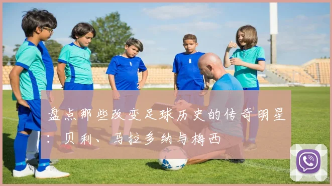盘点那些改变足球历史的传奇明星:贝利、马拉多纳与梅西