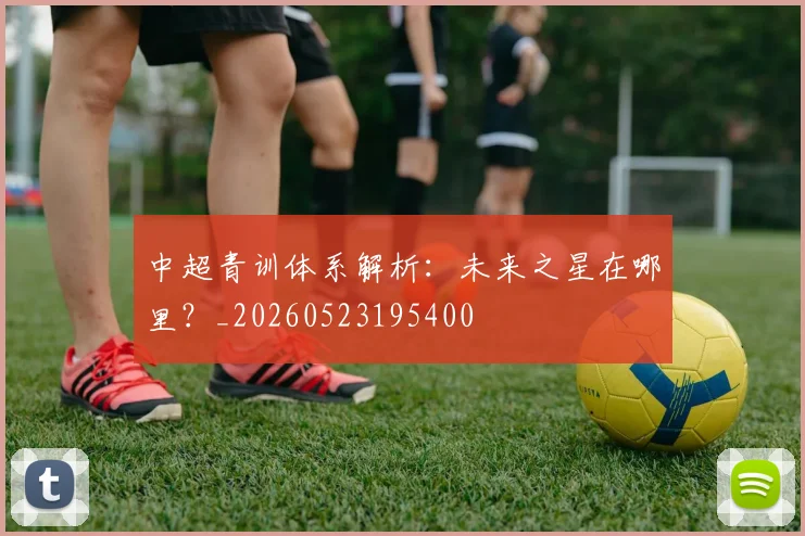 中超青训体系解析:未来之星在哪里?_20260523195400