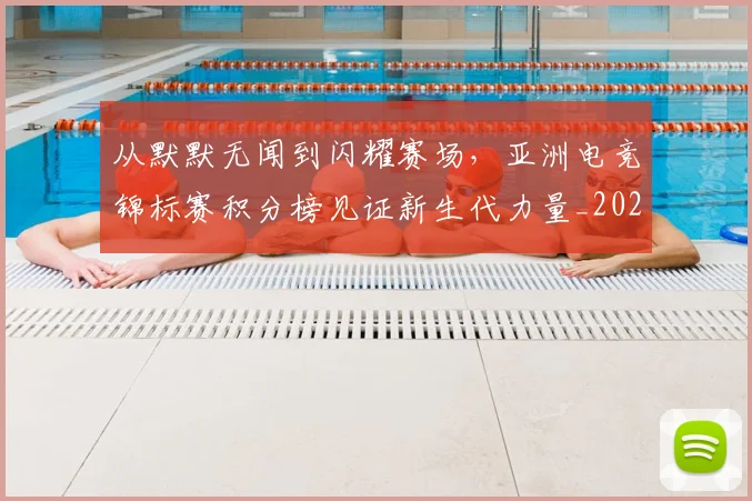 从默默无闻到闪耀赛场,亚洲电竞锦标赛积分榜见证新生代力量_20260703213612_20260718002903