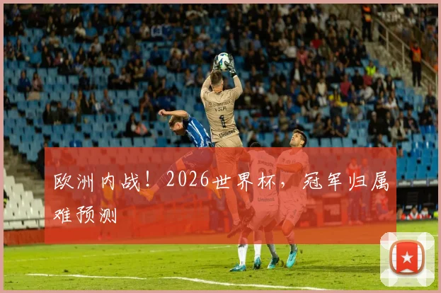 欧洲内战!2026世界杯,冠军归属难预测