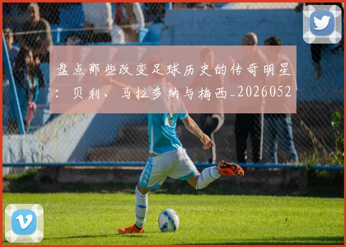盘点那些改变足球历史的传奇明星:贝利、马拉多纳与梅西_20260523113557_20260708194553