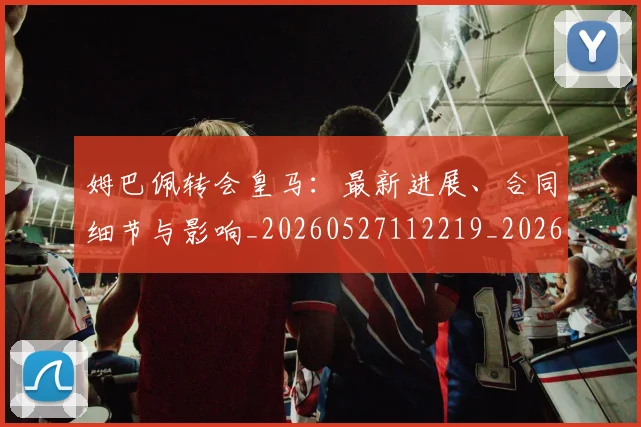 姆巴佩转会皇马:最新进展、合同细节与影响_20260527112219_20260703232311